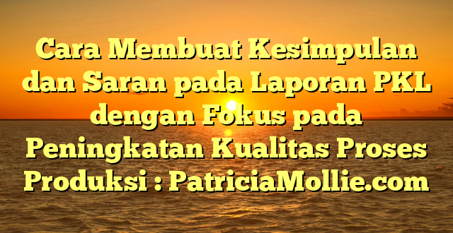 Cara Membuat Kesimpulan dan Saran pada Laporan PKL dengan Fokus pada Peningkatan Kualitas Proses Produksi : PatriciaMollie.com